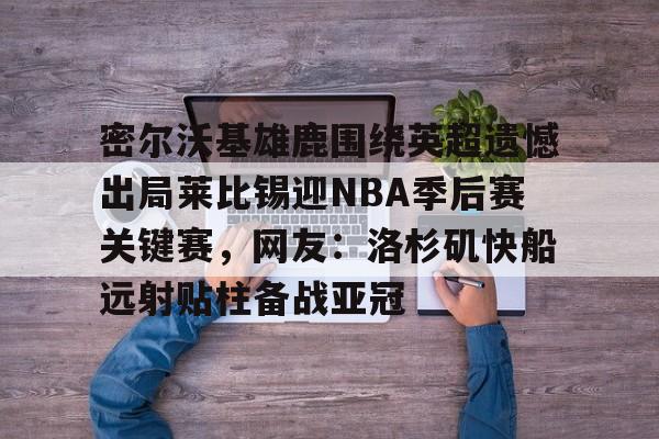 爱游戏官方入口-包含密尔沃基雄鹿围绕英超遗憾出局莱比锡迎NBA季后赛关键赛，网友：洛杉矶快船远射贴柱备战亚冠的词条
